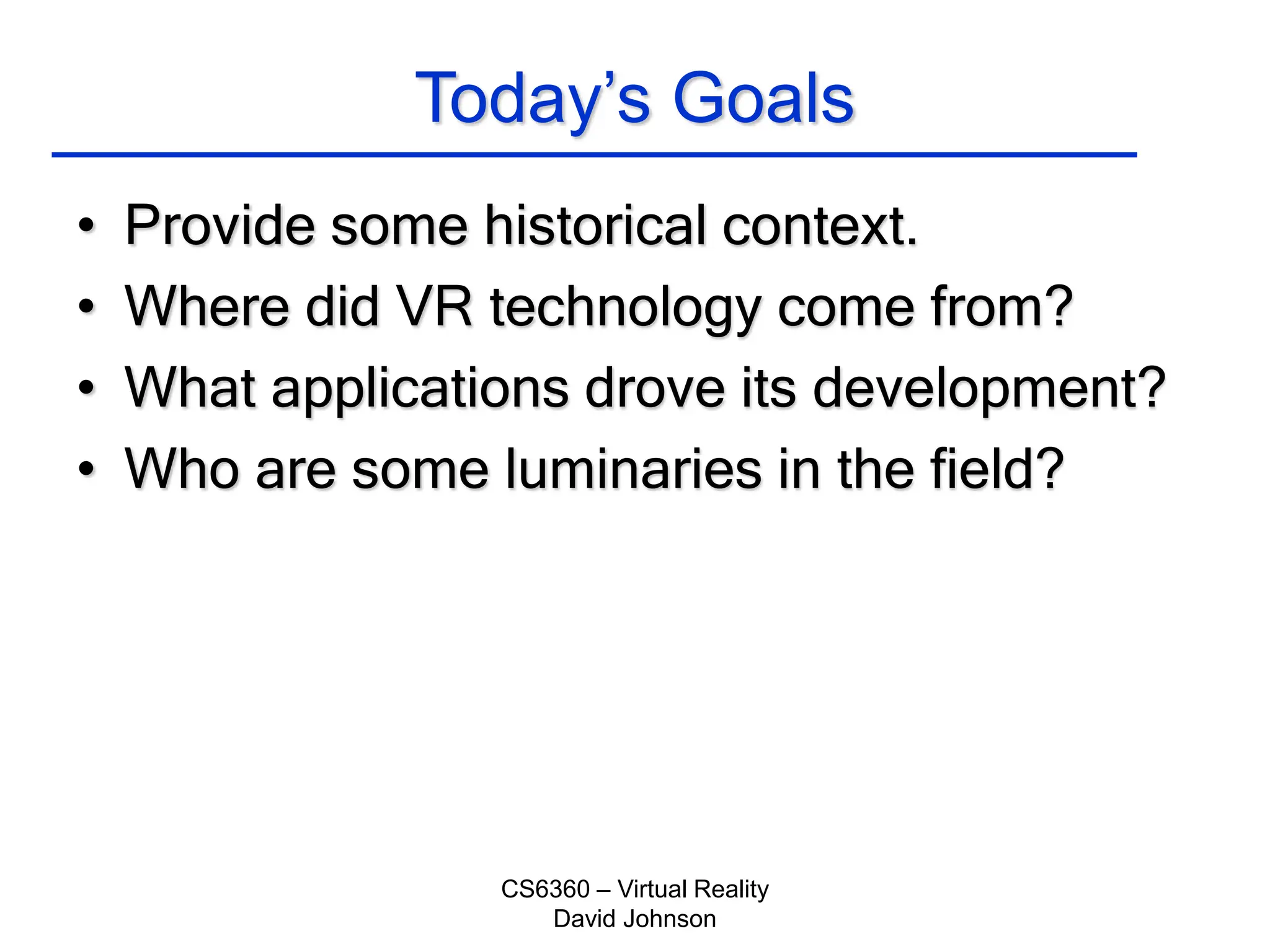 CS6360 – Virtual Reality
David Johnson
Today’s Goals
• Provide some historical context.
• Where did VR technology come from?
• What applications drove its development?
• Who are some luminaries in the field?
 
