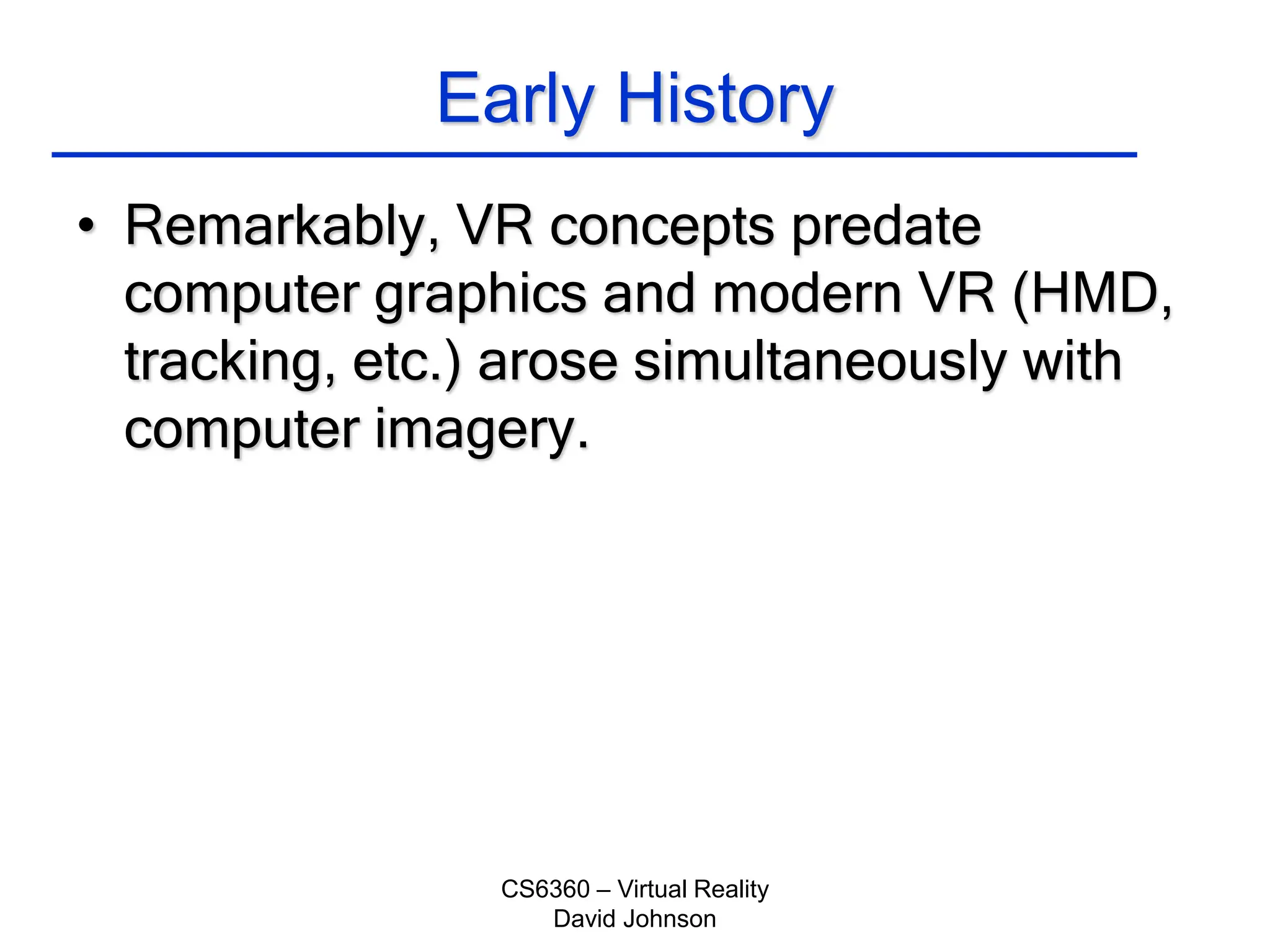 CS6360 – Virtual Reality
David Johnson
Early History
• Remarkably, VR concepts predate
computer graphics and modern VR (HMD,
tracking, etc.) arose simultaneously with
computer imagery.
 