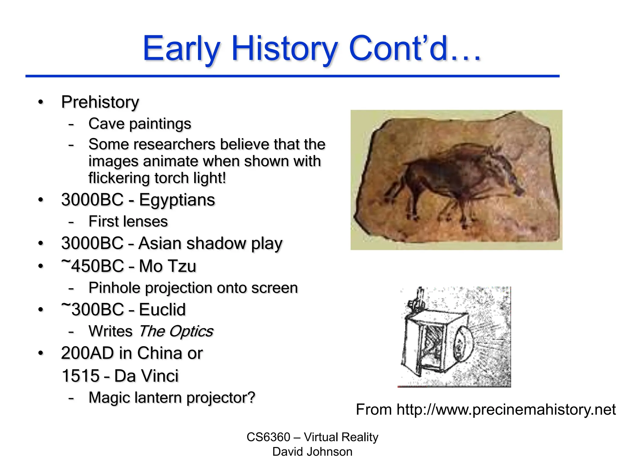 CS6360 – Virtual Reality
David Johnson
Early History Cont’d…
• Prehistory
– Cave paintings
– Some researchers believe that the
images animate when shown with
flickering torch light!
• 3000BC - Egyptians
– First lenses
• 3000BC – Asian shadow play
• ~450BC – Mo Tzu
– Pinhole projection onto screen
• ~300BC – Euclid
– Writes The Optics
• 200AD in China or
1515 – Da Vinci
– Magic lantern projector?
From http://www.precinemahistory.net
 