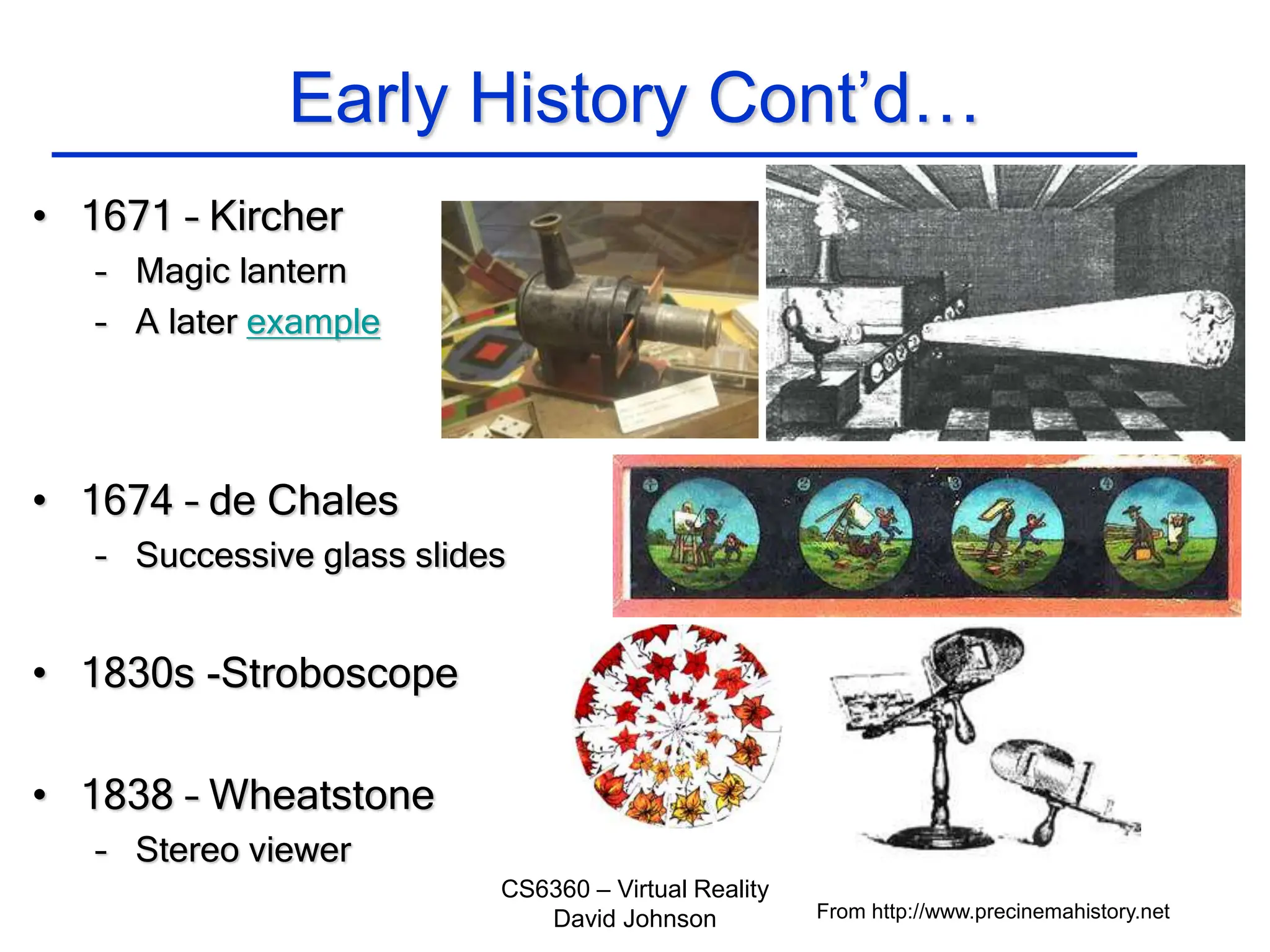 CS6360 – Virtual Reality
David Johnson
Early History Cont’d…
• 1671 – Kircher
– Magic lantern
– A later example
• 1674 – de Chales
– Successive glass slides
• 1830s -Stroboscope
• 1838 – Wheatstone
– Stereo viewer
From http://www.precinemahistory.net
 