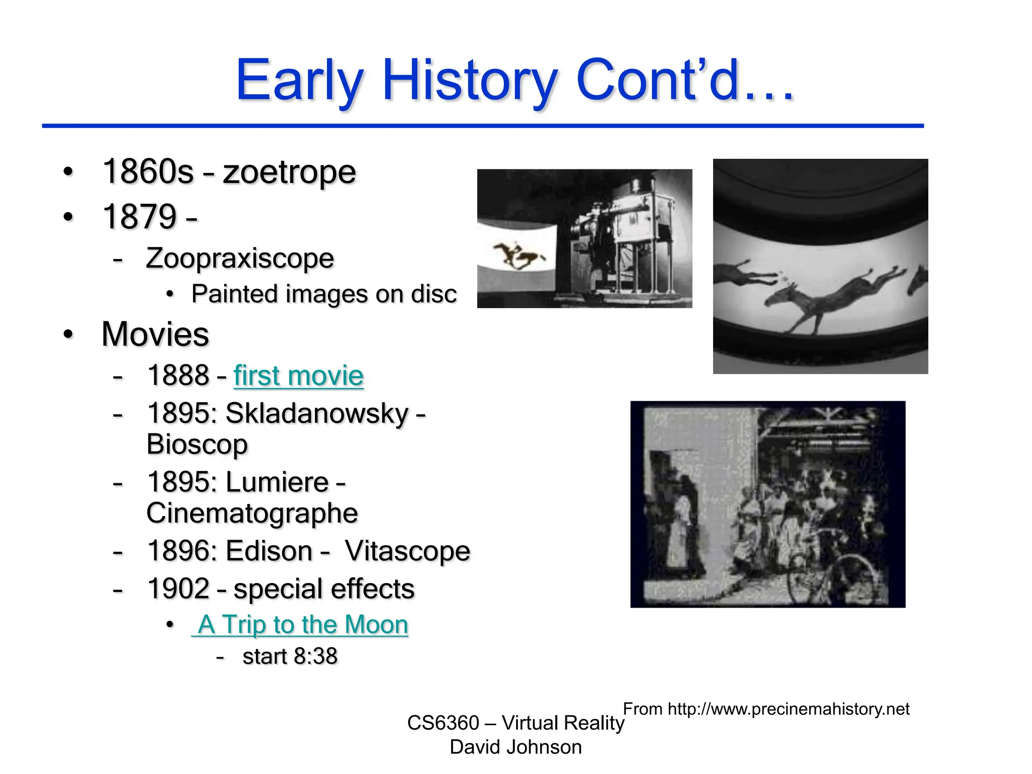 CS6360 – Virtual Reality
David Johnson
Early History Cont’d…
• 1860s – zoetrope
• 1879 –
– Zoopraxiscope
• Painted images on disc
• Movies
– 1888 – first movie
– 1895: Skladanowsky –
Bioscop
– 1895: Lumiere –
Cinematographe
– 1896: Edison – Vitascope
– 1902 – special effects
• A Trip to the Moon
– start 8:38
From http://www.precinemahistory.net
 