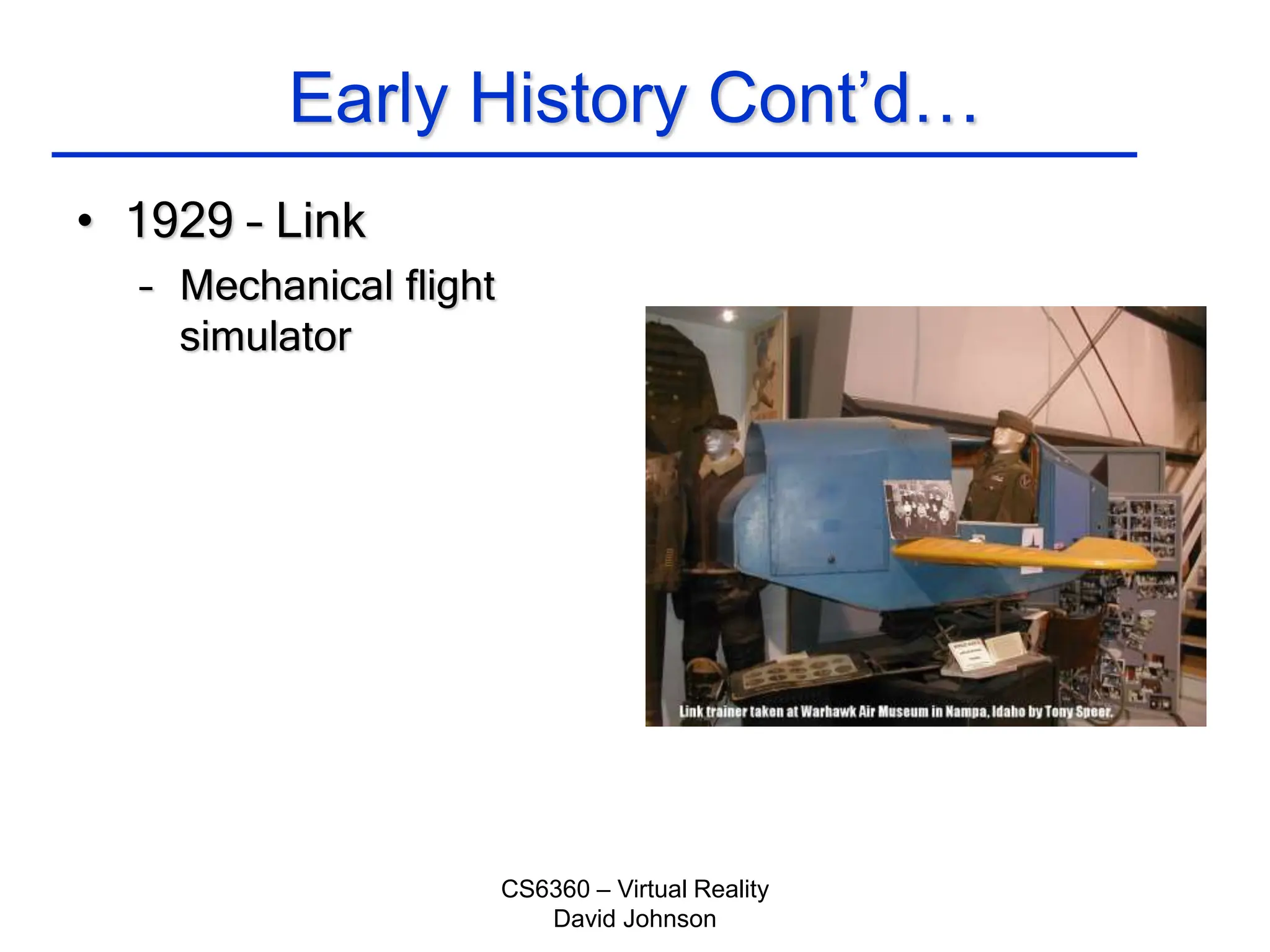 CS6360 – Virtual Reality
David Johnson
Early History Cont’d…
• 1929 – Link
– Mechanical flight
simulator
 