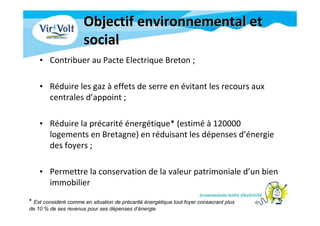 Objectif environnemental etObjectif environnemental et
socialsocial
• Contribuer au Pacte Electrique Breton ;
• Réduire les gaz à effets de serre en évitant les recours aux
centrales d’appoint ;
• Réduire la précarité énergétique* (estimé à 120000
logements en Bretagne) en réduisant les dépenses d’énergie
des foyers ;
• Permettre la conservation de la valeur patrimoniale d’un bien
immobilier
* Est considéré comme en situation de précarité énergétique tout foyer consacrant plus
de 10 % de ses revenus pour ses dépenses d’énergie
 