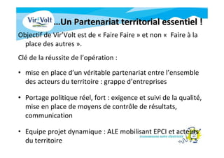 ……Un Partenariat territorial essentiel !Un Partenariat territorial essentiel !
Objectif de Vir’Volt est de « Faire Faire » et non « Faire à la
place des autres ».
Clé de la réussite de l’opération :
• mise en place d’un véritable partenariat entre l’ensemble
des acteurs du territoire : grappe d’entreprises
• Portage politique réel, fort : exigence et suivi de la qualité,
mise en place de moyens de contrôle de résultats,
communication
• Equipe projet dynamique : ALE mobilisant EPCI et acteurs
du territoire
 