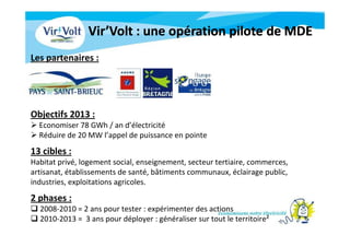 Objectifs 2013 :
Economiser 78 GWh / an d’électricité
Réduire de 20 MW l’appel de puissance en pointe
13 cibles :
Habitat privé, logement social, enseignement, secteur tertiaire, commerces,
artisanat, établissements de santé, bâtiments communaux, éclairage public,
industries, exploitations agricoles.
2 phases :
2008-2010 = 2 ans pour tester : expérimenter des actions
2010-2013 = 3 ans pour déployer : généraliser sur tout le territoire²
Les partenaires :
 