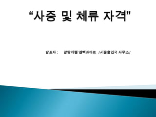 “사증 및 체류 자격”

 발표자 :   알탕게렐 엘벡바야르 /서울출입국 사무소/
 