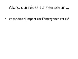Alors, qui réussit à s’en sortir …
• Les medias d’impact car l’émergence est clé
 