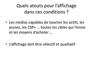 Quels atouts pour l’affichage
dans ces conditions ?
• Les medias capables de toucher les actifs, les
jeunes, les CSP+ … toutes les cibles qui l’envie
et les moyens d’acheter …
• L’affichage doit être sélectif et qualitatif
 