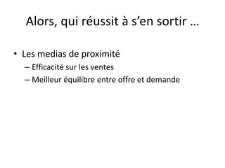 Alors, qui réussit à s’en sortir …
• Les medias de proximité
– Efficacité sur les ventes
– Meilleur équilibre entre offre et demande
 