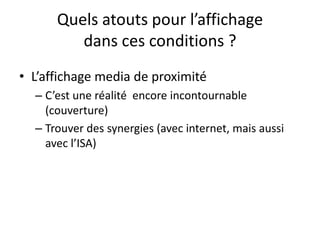 Quels atouts pour l’affichage
dans ces conditions ?
• L’affichage media de proximité
– C’est une réalité encore incontournable
(couverture)
– Trouver des synergies (avec internet, mais aussi
avec l’ISA)
 