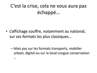 C’est la crise, cela ne vous aura pas
échappé…
• L’affichage souffre, notamment au national,
sur ses formats les plus classiques…
– Mais pas sur les formats transports, mobilier
urbain, digital ou sur le local Longue conservation
…
 