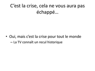C’est la crise, cela ne vous aura pas
échappé…
• Oui, mais c’est la crise pour tout le monde
– La TV connaît un recul historique
 