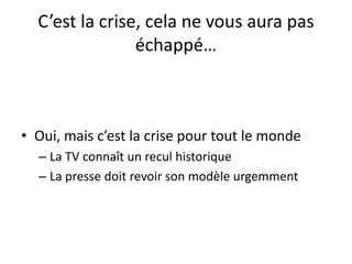 C’est la crise, cela ne vous aura pas
échappé…
• Oui, mais c’est la crise pour tout le monde
– La TV connaît un recul historique
– La presse doit revoir son modèle urgemment
 