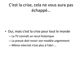 C’est la crise, cela ne vous aura pas
échappé…
• Oui, mais c’est la crise pour tout le monde
– La TV connaît un recul historique
– La presse doit revoir son modèle urgemment
– Même internet n’est plus à l’abri …
 