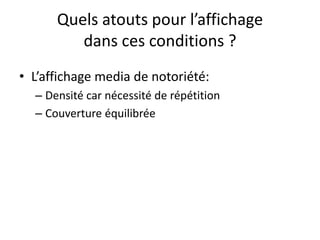 Quels atouts pour l’affichage
dans ces conditions ?
• L’affichage media de notoriété:
– Densité car nécessité de répétition
– Couverture équilibrée
 