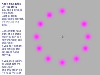Keep Your Eyes On The Dots You see a circle of violet dots. Each of them disappears in order, like moving in a circle. Concentrate your sight at the cross, then you can see how the violet dots disappear. If you do it all right, you can see that the green dot is moving. If you keep looking all violet dots will disappear and only green dot will keep moving! 