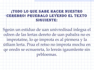 ¡todo lo que sabe hacer nuestro cerebro! pruebalo leyendo el texto siguiente: Sgeún un estiduo de uan univredisad inlegsa el odren de las lertas denrto de uan pabalra no es improtatne, lo qe improta es al pirmera y la útliam lerta. Praa el retso no improta mochu en qe oredn se ecnuenrta, lo lereás igaumlente sin prbloemas. 