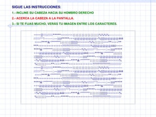 SIGUE LAS INSTRUCCIONES : 1.- INCLINE SU CABEZA HACIA SU HOMBRO DERECHO 2.- ACERCA LA CABEZA A LA PANTALLA. 3.- SI TE FIJAS MUCHO, VERÁS TU IMAGEN ENTRE LOS CARACTERES. ====]]\\\\\///////*****<<<<<<<{}{}{}{}{}{}{}{}{}%%%%~~~~~~~~  ////////^^!~~~~~::---))))*****+++@@@@@@@@<%||||||@@@@@444 +=+=****&^"""""""}}}}}}}]]]]]]]<<<<<<<%%{{{{{{===**++++** ***++++++++++++++?????????????/////////////%||||||@@@@@444+=+= ****&^"""""""}}}}}}}]]]]]]]<<<<<<<%%////////^^!~~~~~::---))))***** +++@@@@@@@@<%||||||@@@@@444+=+=****&^"""""""}}}}}} }]]]]]]]<<<<<<<%%////////^^!~~~~~::---))))*****+++@@@@@@@@ <%/%||||||@@@@@444+=+=****&^"""""""}}}}}}}]]]]]]]<<<<<<<% %{{{{{{===**++++*****++++++++++++++?????????????///////////// ====]]\\\\\///////*****<<<<<<<{}{}{}{}{}{}{}{}{}%%%%~~~~~~~~  ////////^^!~~~~~::---))))*****+++@@@@@@@@<%||||||@@@@@444 +=+=****&^"""""""}}}}}}}]]]]]]]<<<<<<<%%{{{{{{===**++++** ***++++++++++++++?????????????/////////////%||||||@@@@@444+=+= ****&^"""""""}}}}}}}]]]]]]]<<<<<<<%%////////^^!~~~~~::---))))***** +++@@@@@@@@<%||||||@@@@@444+=+=****&^"""""""}}}}}} }]]]]]]]<<<<<<<%%////////^^!~~~~~::---))))*****+++@@@@@@@@ <%/%||||||@@@@@444+=+=****&^"""""""}}}}}}}]]]]]]]<<<<<<<% %{{{{{{===**++++*****++++++++++++++?????????????///////////// 