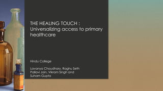 THE HEALING TOUCH :
Universalizing access to primary
healthcare
Hindu College
Lavanya Choudhary, Raghu Seth
Pallavi Jain, Vikram Singh and
Suham Gupta
 