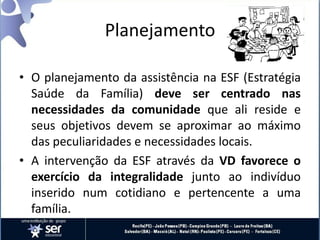 Planejamento
• O planejamento da assistência na ESF (Estratégia
Saúde da Família) deve ser centrado nas
necessidades da comunidade que ali reside e
seus objetivos devem se aproximar ao máximo
das peculiaridades e necessidades locais.
• A intervenção da ESF através da VD favorece o
exercício da integralidade junto ao indivíduo
inserido num cotidiano e pertencente a uma
família.
 