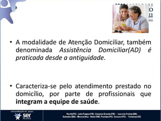 • A modalidade de Atenção Domiciliar, também
denominada Assistência Domiciliar(AD) é
praticada desde a antiguidade.
• Caracteriza-se pelo atendimento prestado no
domicílio, por parte de profissionais que
integram a equipe de saúde.
 