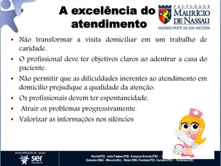 A excelência do
atendimento
• Não transformar a visita domiciliar em um trabalho de
caridade.
• O profissional deve ter objetivos claros ao adentrar a casa do
paciente.
• Não permitir que as dificuldades inerentes ao atendimento em
domicílio prejudique a qualidade da atenção.
• Os profissionais devem ter espontaneidade.
• Atrair os problemas progressivamente.
• Valorizar as informações nos silêncios
 