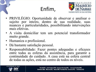 Enfim,
• PRIVILÉGIO: Oportunidade de observar e analisar o
sujeito por inteiro, dentro de sua realidade, suas
nuances e particularidades, possibilitando intervenções
mais efetivas.
• A visita domiciliar tem um potencial transformador
muito grande.
• Humaniza o profissional.
• Dá bastante satisfação pessoal.
• Responsabilidade: Fazer pontes adequadas e eficazes
entre todas as esferas da assistência, para garantir a
continuidade do cuidado. A casa está na esfera central
de todas as ações, está no centro de todos os níveis.
 