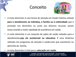 Conceito
• A visita domiciliar é uma forma de atenção em Saúde Coletiva voltada
para o atendimento ao indivíduo, à família ou à coletividade que é
prestada nos domicílios ou junto aos diversos recursos sociais
locais,visando a maior eqüidade da assistência em saúde.
• A visita domiciliar é um conjunto de ações de saúde voltadas para o
atendimento,seja ele assistencial ou educativo. É uma dinâmica
utilizada nos programas de atenção à saúde,visto que acontecem no
domicílio da família.
• A visita domiciliar é vital para a educação em saúde.
 
