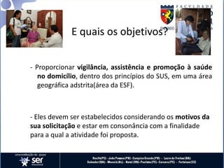 E quais os objetivos?
- Proporcionar vigilância, assistência e promoção à saúde
no domicílio, dentro dos princípios do SUS, em uma área
geográfica adstrita(área da ESF).
- Eles devem ser estabelecidos considerando os motivos da
sua solicitação e estar em consonância com a finalidade
para a qual a atividade foi proposta.
 