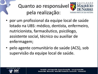 Quanto ao responsável
pela realização:
• por um profissional da equipe local de saúde
lotado na UBS: médico, dentista, enfermeiro,
nutricionista, farmacêutico, psicólogo,
assistente social, técnico ou auxiliar de
enfermagem;
• pelo agente comunitário de saúde (ACS), sob
supervisão da equipe local de saúde.
 