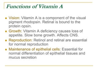 Functions of Vitamin A
 Vision: Vitamin A is a component of the visual
pigment rhodopsin. Retinal is bound to the
protein opsin.
 Growth: Vitamin A deficiency causes loss of
appetite. Slow bone growth. Affects CNS.
 Reproduction: Retinol and retinal are essential
for normal reproduction
 Maintenance of epithelial cells: Essential for
normal differentiation of epithelial tissues and
mucus secretion
 