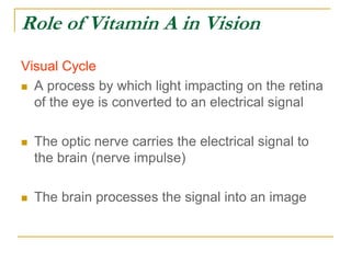 Role of Vitamin A in Vision
Visual Cycle
 A process by which light impacting on the retina
of the eye is converted to an electrical signal
 The optic nerve carries the electrical signal to
the brain (nerve impulse)
 The brain processes the signal into an image
 