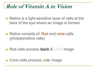 Role of Vitamin A in Vision
 Retina is a light-sensitive layer of cells at the
back of the eye where an image is formed
 Retina consists of: Rod and cone cells
(photosensitive cells)
 Rod cells process black & image
 Cone cells process color image
 