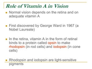Role of Vitamin A in Vision
 Normal vision depends on the retina and on
adequate vitamin A
 First discovered by George Ward in 1967 (a
Nobel Laureate)
 In the retina, vitamin A in the form of retinal
binds to a protein called opsin to make
rhodopsin (in rod cells) and iodopsin (in cone
cells)
 Rhodopsin and iodopsin are light-sensitive
pigments
 