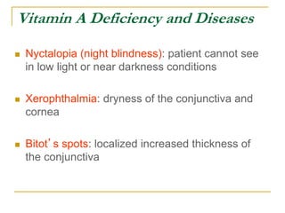 Vitamin A Deficiency and Diseases
 Nyctalopia (night blindness): patient cannot see
in low light or near darkness conditions
 Xerophthalmia: dryness of the conjunctiva and
cornea
 Bitot’s spots: localized increased thickness of
the conjunctiva
 