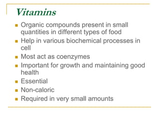 Vitamins
 Organic compounds present in small
quantities in different types of food
 Help in various biochemical processes in
cell
 Most act as coenzymes
 Important for growth and maintaining good
health
 Essential
 Non-caloric
 Required in very small amounts
 