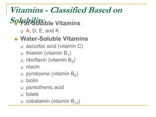 Vitamins - Classified Based on
Solubility
 Fat-Soluble Vitamins
 A, D, E, and K
 Water-Soluble Vitamins
 ascorbic acid (vitamin C)
 thiamin (vitamin B1)
 riboflavin (vitamin B2)
 niacin
 pyridoxine (vitamin B6)
 biotin
 pantothenic acid
 folate
 cobalamin (vitamin B12)
 