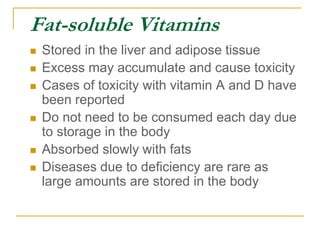 Fat-soluble Vitamins
 Stored in the liver and adipose tissue
 Excess may accumulate and cause toxicity
 Cases of toxicity with vitamin A and D have
been reported
 Do not need to be consumed each day due
to storage in the body
 Absorbed slowly with fats
 Diseases due to deficiency are rare as
large amounts are stored in the body
 