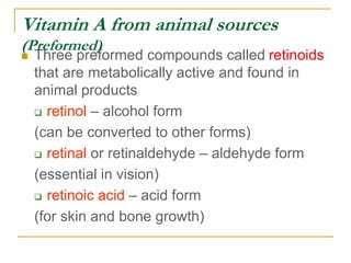Vitamin A from animal sources
(Preformed)
 Three preformed compounds called retinoids
that are metabolically active and found in
animal products
 retinol – alcohol form
(can be converted to other forms)
 retinal or retinaldehyde – aldehyde form
(essential in vision)
 retinoic acid – acid form
(for skin and bone growth)
 