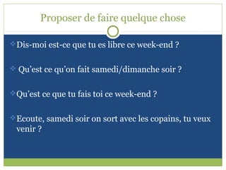 Proposer de faire quelque chose

Dis-moi est-ce que tu es libre ce week-end ?


 Qu’est ce qu’on fait samedi/dimanche soir ?


Qu’est ce que tu fais toi ce week-end ?


Ecoute, samedi soir on sort avec les copains, tu veux
 venir ?
 