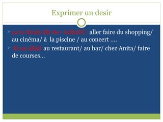 Exprimer un desir

 ça te dirait/dit de+ infinitif : aller faire du shopping/
 au cinéma/ à la piscine / au concert ….
 Si on allait au restaurant/ au bar/ chez Anita/ faire
 de courses…
 