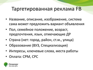 Таргетированная реклама FB
• Название, описание, изображение, система
  сама может предложить вариант объявления
• Пол, семейное положение, возраст,
  предпочтения, язык, отмечающие ДР
• Страна (нет: город, район, ст.м., улица)
• Образование (ВУЗ, Специализация)
• Интересы, ключевые слова, места работы
• Оплата: CPM, CPC
 