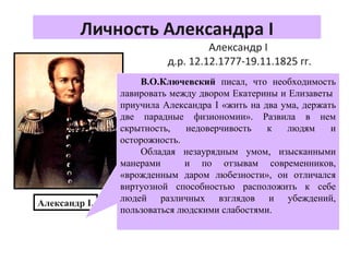 Личность Александра I
Александр I
д.р. 12.12.1777-19.11.1825 гг.
С детства он разрывался между отцом
и бабкой и поэтому в нем
сформировались такие черты как
лицемерие и двуличность.
Его воспитателем был швейцарец Ф.С.
Лагарп. Он дал наследнику европейское
образование и хотел привить
либеральные идеи.
После захвата престола отцом
Александр поддержал действия отца, но
в кругу друзей заявлял: «Моя цель - дать
России свободу.»
Александр I.
В.О.Ключевский писал, что необходимость
лавировать между двором Екатерины и Елизаветы
приучила Александра I «жить на два ума, держать
две парадные физиономии». Развила в нем
скрытность, недоверчивость к людям и
осторожность.
Обладая незаурядным умом, изысканными
манерами и по отзывам современников,
«врожденным даром любезности», он отличался
виртуозной способностью расположить к себе
людей различных взглядов и убеждений,
пользоваться людскими слабостями.
 