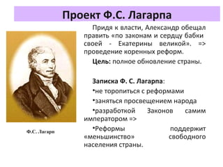 Проект Ф.С. Лагарпа
Придя к власти, Александр обещал
править «по законам и сердцу бабки
своей - Екатерины великой». =>
проведение коренных реформ.
Цель: полное обновление страны.
Записка Ф. С. Лагарпа:
•не торопиться с реформами
•заняться просвещением народа
•разработкой Законов самим
императором =>
•Реформы поддержит
«меньшинство» свободного
населения страны.
Ф.С. Лагарп
 