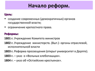 Начало реформ.
Цель:Цель:
• создание современных (демократичных) органов
государственной власти;
• ограничение крепостного права.
Реформы:Реформы:
1801 г. Учреждение Комитета министров
1802 г. Учреждение министерств. (8шт.)- органы отраслевой,
исполнительной власти
1803 г. Реформа просвещения (открыт университет в Дерпте).
1803 г. – указ о «Вольных хлебопашцах».
1804 г. – указ об «Остзейских крестьянах».
 
