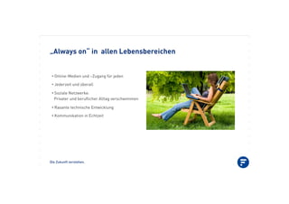 Die Zukunft verstehen.
„Always on“ in allen Lebensbereichen
•!Online-Medien und –Zugang für jeden
•!Jederzeit und überall
•!Soziale Netzwerke:
Privater und beruﬂicher Alltag verschwimmen
•!Rasante technische Entwicklung
•!Kommunikation in Echtzeit
 