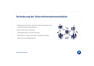 Die Zukunft verstehen.
Veränderung der Unternehmenskommunikation
•!Auﬂösung der Grenzen zwischen Unternehmensbereichen
und Kommunikationsdisziplinen
•!Noch mehr Tools und Kanäle
•! Bewegtbild weiter auf dem Vormarsc
•!Dialogischer, weniger steuerbar, schneller, kritischer
•!Aber auch neue Möglichkeiten
 