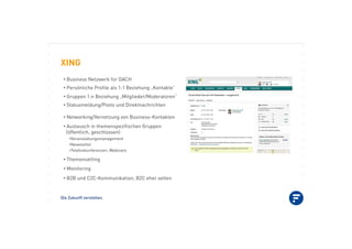 Die Zukunft verstehen.
XING
•!Business Netzwerk für DACH
•!Persönliche Proﬁle als 1:1 Beziehung „Kontakte“
•!Gruppen 1:n Beziehung „Mitglieder/Moderatoren“
•!Statusmeldung/Posts und Direktnachrichten
•!Networking/Vernetzung von Business-Kontakten
•!Austausch in themenspeziﬁschen Gruppen
(öffentlich, geschlossen)
•!Veranstaltungsmanagement
•!Newsletter
•!Telefonkonferenzen, Webinare
•!Themensetting
•!Monitoring
•!B2B und C2C-Kommunikation, B2C eher selten
 