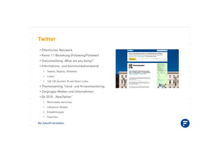 Die Zukunft verstehen.
Twitter
•!Öffentliches Netzwerk
•!Keine 1:1 Beziehung (Following/Follower)
•!Statusmeldung „What are you doing?“
•!Informations- und Kommunikationskanal
•! Tweets, Replies, Retweets
•! Listen
•! 140 120 Zeichen, # und Short-Links
•!Themensetting, Trend- und Krisenmonitoring
•!Zielgruppe Medien und Unternehmen
•!Q4 2010: „NewTwitter“
•! Multimedia-Vorschau
•! Inﬂuencer Details
•! Empfehlungen
•! Favoriten
 