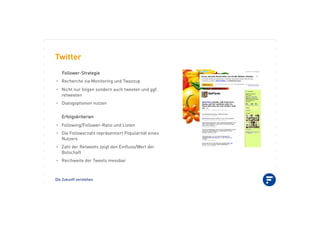 Die Zukunft verstehen.
Twitter
FFoolllloowweerr--SSttrraatteeggiiee
•! Recherche via Monitoring und Twazzup
•! Nicht nur folgen sondern auch tweeten und ggf.
retweeten
•! Dialogoptionen nutzen
EErrffoollggsskkrriitteerriieenn
•! Following/Follower-Ratio und Listen
•! Die Followerzahl repräsentiert Popularität eines
Nutzers
•! Zahl der Retweets zeigt den Einﬂuss/Wert der
Botschaft
•! Reichweite der Tweets messbar
 